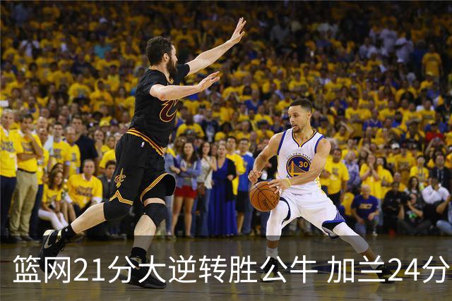 篮网21分大逆转胜公牛 加兰24分骑士险胜猛龙
